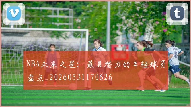 NBA未来之星:最具潜力的年轻球员盘点_20260531170626