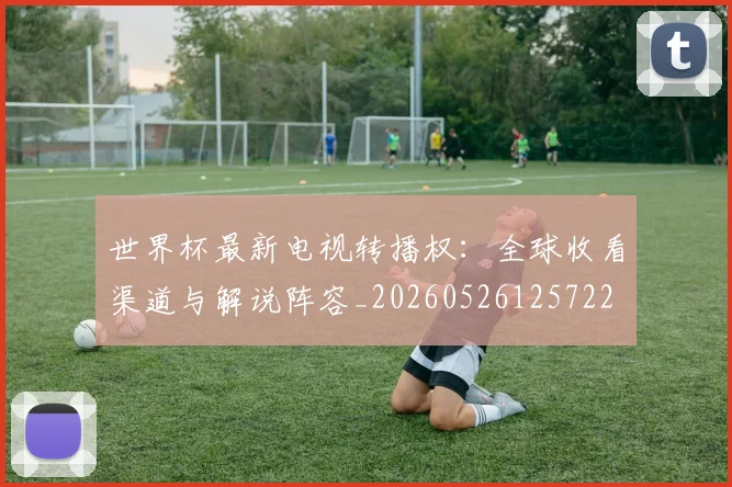 世界杯最新电视转播权：全球收看渠道与解说阵容_20260526125722
