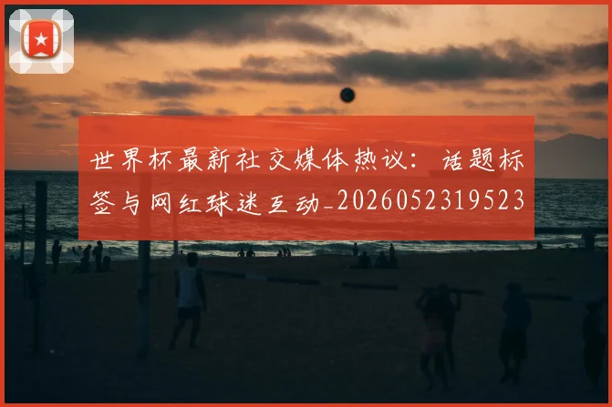 世界杯最新社交媒体热议：话题标签与网红球迷互动_20260523195232