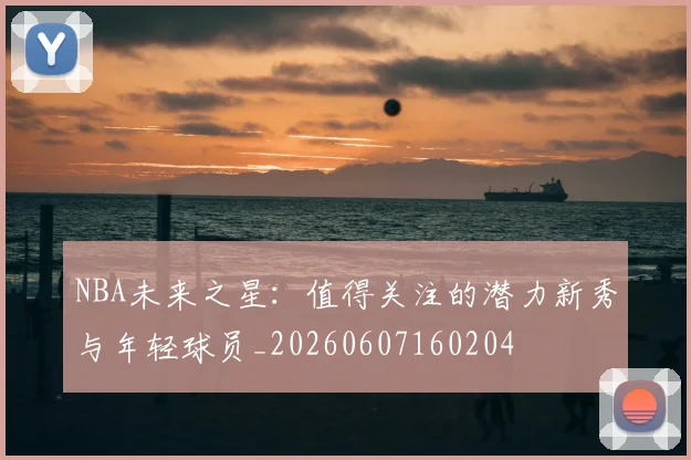 NBA未来之星:值得关注的潜力新秀与年轻球员_20260607160204