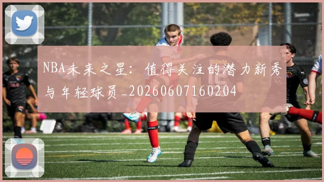 NBA未来之星：值得关注的潜力新秀与年轻球员_20260607160204