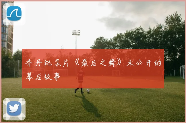 乔丹纪录片《最后之舞》未公开的幕后故事